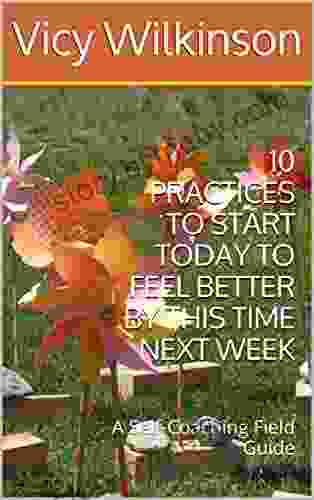 10 PRACTICES TO START TODAY TO FEEL BETTER BY THIS TIME NEXT WEEK: A Self Coaching Field Guide