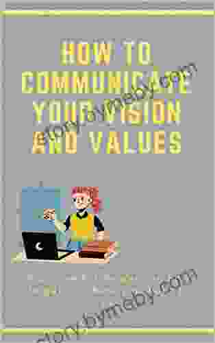 How To Communicate Your Vision And Values: A Course For Leaders On How To Get To Where You Want To Be