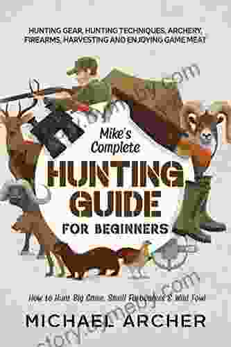 Mike S Complete Hunting Guide For Beginners: How To Hunt Big Game Small Furbearers Wild Fowl: Hunting Gear Hunting Techniques Archery Firearms Harvesting And Enjoying Game Meat