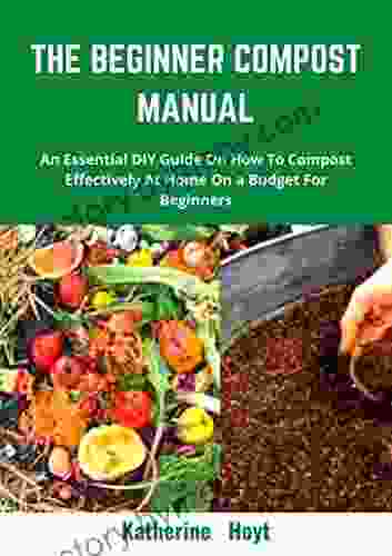 THE BEGINNER COMPOST MANUAL: An Essential DIY Guide On How To Compost Effectively At Home On A Budget For Beginners